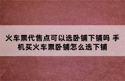 火车票代售点可以选卧铺下铺吗 手机买火车票卧铺怎么选下铺